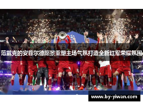 范戴克的安菲尔德愿景重塑主场气氛打造全新红军荣耀氛围