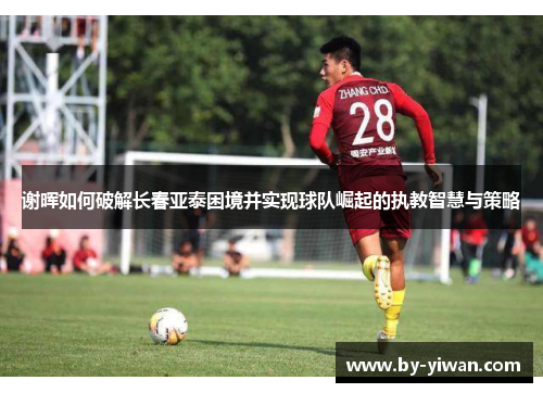 谢晖如何破解长春亚泰困境并实现球队崛起的执教智慧与策略 谢晖如何破解长春亚泰困境并实现球队崛起的执教智慧与策略