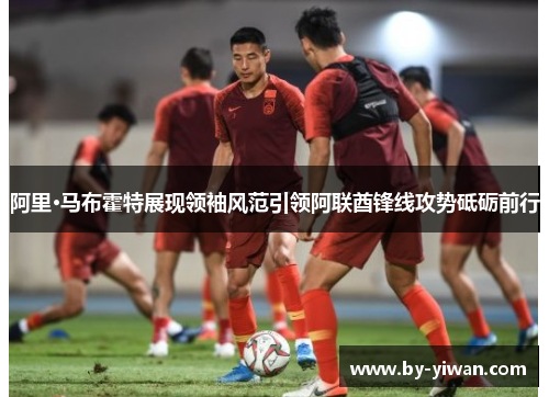 阿里·马布霍特展现领袖风范引领阿联酋锋线攻势砥砺前行