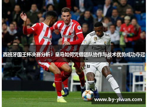 西班牙国王杯决赛分析：皇马如何凭借团队协作与战术优势成功夺冠
