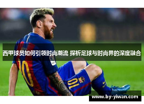西甲球员如何引领时尚潮流 探析足球与时尚界的深度融合 西甲球员如何引领时尚潮流 探析足球与时尚界的深度融合