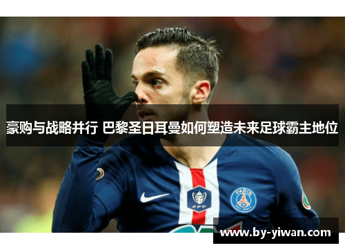 豪购与战略并行 巴黎圣日耳曼如何塑造未来足球霸主地位 豪购与战略并行 巴黎圣日耳曼如何塑造未来足球霸主地位