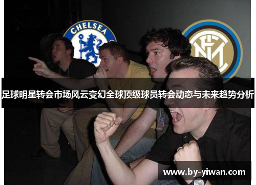 足球明星转会市场风云变幻全球顶级球员转会动态与未来趋势分析 足球明星转会市场风云变幻全球顶级球员转会动态与未来趋势分析