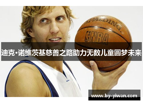 迪克·诺维茨基慈善之路助力无数儿童圆梦未来 迪克·诺维茨基慈善之路助力无数儿童圆梦未来