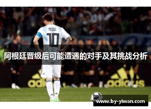 阿根廷晋级后可能遭遇的对手及其挑战分析