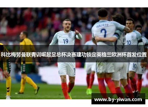 科比梅努曼联青训崛起足总杯决赛建功锁定英格兰欧洲杯首发位置