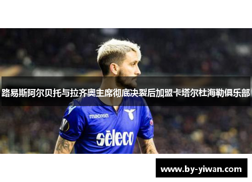 路易斯阿尔贝托与拉齐奥主席彻底决裂后加盟卡塔尔杜海勒俱乐部