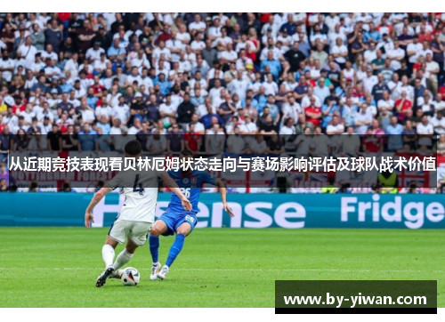 从近期竞技表现看贝林厄姆状态走向与赛场影响评估及球队战术价值