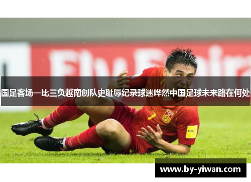国足客场一比三负越南创队史耻辱纪录球迷哗然中国足球未来路在何处